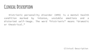 Clinical Description
Histrionic personality disorder (HPD) is a mental health
condition marked by intense, unstable emotions and a
distorted self-image. The word “histrionic” means “dramatic
or theatrical.”
Clinical Description
 
