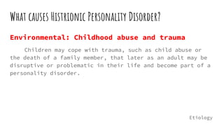 What causes Histrionic Personality Disorder?
Environmental: Childhood abuse and trauma
Children may cope with trauma, such as child abuse or
the death of a family member, that later as an adult may be
disruptive or problematic in their life and become part of a
personality disorder.
Etiology
 