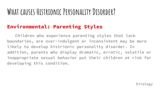 What causes Histrionic Personality Disorder?
Environmental: Parenting Styles
Children who experience parenting styles that lack
boundaries, are over-indulgent or inconsistent may be more
likely to develop histrionic personality disorder. In
addition, parents who display dramatic, erratic, volatile or
inappropriate sexual behavior put their children at risk for
developing this condition.
Etiology
 
