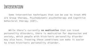 Intervention
Some intervention techniques that can be use to treat HPD
are Group therapy, Psychodynamic psychotherapy and Cognitive
behavioral therapy (CBT).
While there’s currently no medication that can treat
personality disorders, there is medication for depression and
anxiety, which people with histrionic personality disorder
may also have. Treating these conditions can make it easier
to treat histrionic personality disorder.
 