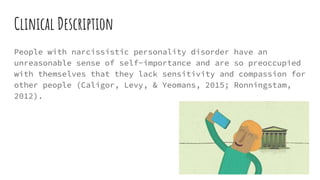 Clinical Description
People with narcissistic personality disorder have an
unreasonable sense of self-importance and are so preoccupied
with themselves that they lack sensitivity and compassion for
other people (Caligor, Levy, & Yeomans, 2015; Ronningstam,
2012).
 