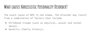 What causes Narcissistic Personality Disorder?
The exact cause of NPD is not known. The disorder may result
from a combination of factors that include
● Childhood trauma (such as physical, sexual and verbal
abuse).
● Genetics (family history).
 