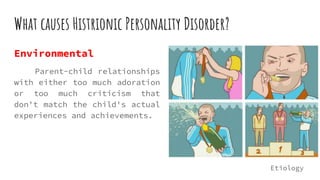 What causes Histrionic Personality Disorder?
Environmental
Parent-child relationships
with either too much adoration
or too much criticism that
don't match the child's actual
experiences and achievements.
Etiology
 