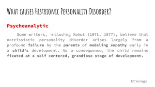 What causes Histrionic Personality Disorder?
Psychoanalytic
Some writers, including Kohut (1971, 1977), believe that
narcissistic personality disorder arises largely from a
profound failure by the parents of modeling empathy early in
a child’s development. As a consequence, the child remains
fixated at a self centered, grandiose stage of development.
Etiology
 