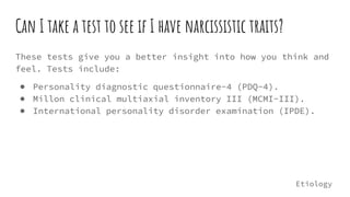 Can I take a test to see if I have narcissistic traits?
These tests give you a better insight into how you think and
feel. Tests include:
● Personality diagnostic questionnaire-4 (PDQ-4).
● Millon clinical multiaxial inventory III (MCMI-III).
● International personality disorder examination (IPDE).
Etiology
 