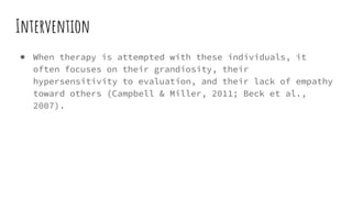 Intervention
● When therapy is attempted with these individuals, it
often focuses on their grandiosity, their
hypersensitivity to evaluation, and their lack of empathy
toward others (Campbell & Miller, 2011; Beck et al.,
2007).
 