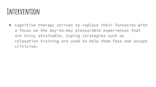 Intervention
● Cognitive therapy strives to replace their fantasies with
a focus on the day-to-day pleasurable experiences that
are truly attainable. Coping strategies such as
relaxation training are used to help them face and accept
criticism.
 