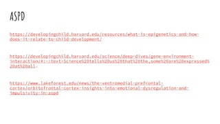 ASPD
https://developingchild.harvard.edu/resources/what-is-epigenetics-and-how-
does-it-relate-to-child-development/
https://developingchild.harvard.edu/science/deep-dives/gene-environment-
interaction/#:~:text=Science%20tells%20us%20that%20the,some%20are%20expressed%
20at%20all.
https://www.lakeforest.edu/news/the-ventromedial-prefrontal-
cortex/orbitofrontal-cortex-insights-into-emotional-dysregulation-and-
impulsivity-in-aspd
 