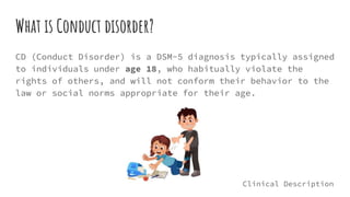 What is Conduct disorder?
CD (Conduct Disorder) is a DSM-5 diagnosis typically assigned
to individuals under age 18, who habitually violate the
rights of others, and will not conform their behavior to the
law or social norms appropriate for their age.
Clinical Description
 