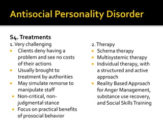 S4.Treatments
1.Very challenging
 Clients deny having a
problem and see no costs
of their actions
 Usually brought to
treatment by authorities
 May simulate remorse to
manipulate staff
 Non-critical, non-
judgmental stance
 Focus on practical benefits
of prosocial behavior
2.Therapy
 Schema therapy
 Multisystemic therapy
 Individual therapy, with
a structured and active
approach
 Reality Based Approach
forAnger Management,
substance use recovery,
and Social SkillsTraining
 