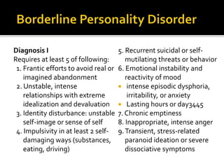 Diagnosis I
Requires at least 5 of following:
1. Frantic efforts to avoid real or
imagined abandonment
2. Unstable, intense
relationships with extreme
idealization and devaluation
3. Identity disturbance: unstable
self-image or sense of self
4. Impulsivity in at least 2 self-
damaging ways (substances,
eating, driving)
5. Recurrent suicidal or self-
mutilating threats or behavior
6. Emotional instability and
reactivity of mood
 intense episodic dysphoria,
irritability, or anxiety
 Lasting hours or day3445
7. Chronic emptiness
8. Inappropriate, intense anger
9.Transient, stress-related
paranoid ideation or severe
dissociative symptoms
 