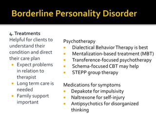 4.Treatments
Helpful for clients to
understand their
condition and direct
their care plan
 Expect problems
in relation to
therapist
 Long term care is
needed
 Family support
important
Psychotherapy
 Dialectical BehaviorTherapy is best
 Mentalization-based treatment (MBT)
 Transference-focused psychotherapy
 Schema-focused CBT may help
 STEPP group therapy
Medications for symptoms
 Depakote for impulsivity
 Naltrexone for self-injury
 Antipsychotics for disorganized
thinking
 