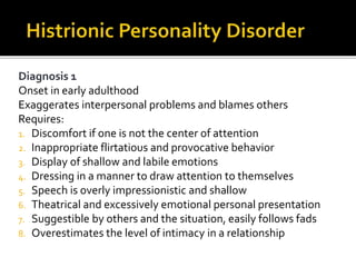 Diagnosis 1
Onset in early adulthood
Exaggerates interpersonal problems and blames others
Requires:
1. Discomfort if one is not the center of attention
2. Inappropriate flirtatious and provocative behavior
3. Display of shallow and labile emotions
4. Dressing in a manner to draw attention to themselves
5. Speech is overly impressionistic and shallow
6. Theatrical and excessively emotional personal presentation
7. Suggestible by others and the situation, easily follows fads
8. Overestimates the level of intimacy in a relationship
 
