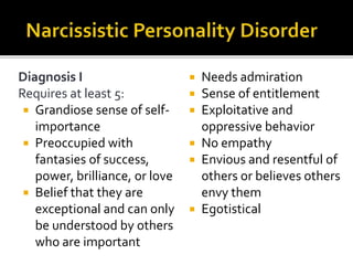 Diagnosis I
Requires at least 5:
 Grandiose sense of self-
importance
 Preoccupied with
fantasies of success,
power, brilliance, or love
 Belief that they are
exceptional and can only
be understood by others
who are important
 Needs admiration
 Sense of entitlement
 Exploitative and
oppressive behavior
 No empathy
 Envious and resentful of
others or believes others
envy them
 Egotistical
 