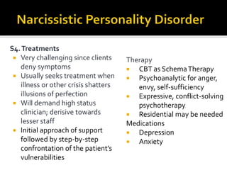 S4.Treatments
 Very challenging since clients
deny symptoms
 Usually seeks treatment when
illness or other crisis shatters
illusions of perfection
 Will demand high status
clinician; derisive towards
lesser staff
 Initial approach of support
followed by step-by-step
confrontation of the patient’s
vulnerabilities
Therapy
 CBT as SchemaTherapy
 Psychoanalytic for anger,
envy, self-sufficiency
 Expressive, conflict-solving
psychotherapy
 Residential may be needed
Medications
 Depression
 Anxiety
 