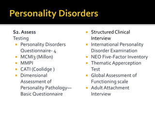 S2. Assess
Testing
 Personality Disorders
Questionnaire- 4
 MCMI3 (Millon)
 MMPI
 CATI (Coolidge )
 Dimensional
Assessment of
Personality Pathology—
Basic Questionnaire
 Structured Clinical
Interview
 International Personality
Disorder Examination
 NEO Five-Factor Inventory
 Thematic Apperception
Test
 Global Assessment of
Functioning scale
 Adult Attachment
Interview
 