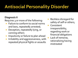 Diagnosis II
Requires 3 or more of the following:
 Failure to conform to social norms
and laws, repeatedly arrested;
 Deception, repeatedly lying, or
conning others
 Impulsivity or failure to plan ahead
 Irritability and aggressiveness, with
repeated physical fights or assaults
 Reckless disregard for
safety of self or others;
 Consistent
irresponsibility,
regarding work or
financial obligations
 Lack of remorse,
rationalizing having
mistreated
 