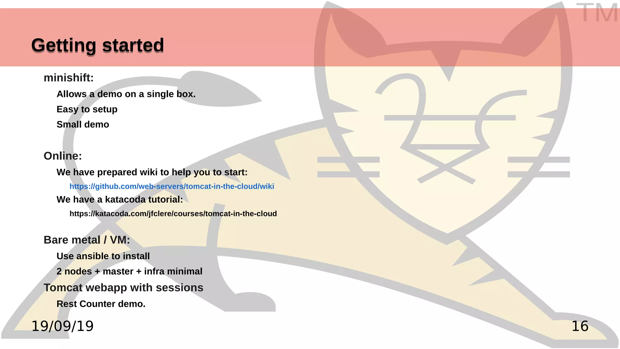 TM
1619/09/19
Getting startedGetting started
minishift:
Allows a demo on a single box.
Easy to setup
Small demo
Online:
We have prepared wiki to help you to start:
https://github.com/web-servers/tomcat-in-the-cloud/wiki
We have a katacoda tutorial:
https://katacoda.com/jfclere/courses/tomcat-in-the-cloud
Bare metal / VM:
Use ansible to install
2 nodes + master + infra minimal
Tomcat webapp with sessions
Rest Counter demo.
 