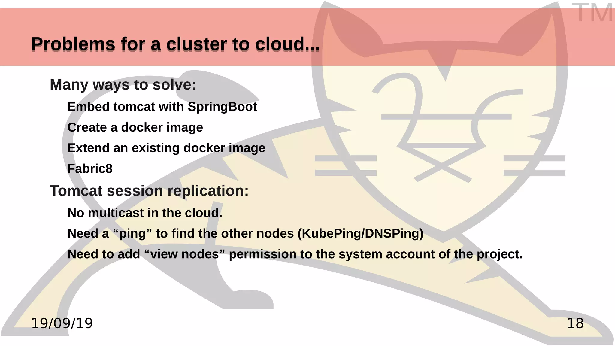 TM
1819/09/19
Problems for a cluster to cloud...Problems for a cluster to cloud...
Many ways to solve:
Embed tomcat with SpringBoot
Create a docker image
Extend an existing docker image
Fabric8
Tomcat session replication:
No multicast in the cloud.
Need a “ping” to find the other nodes (KubePing/DNSPing)
Need to add “view nodes” permission to the system account of the project.
 