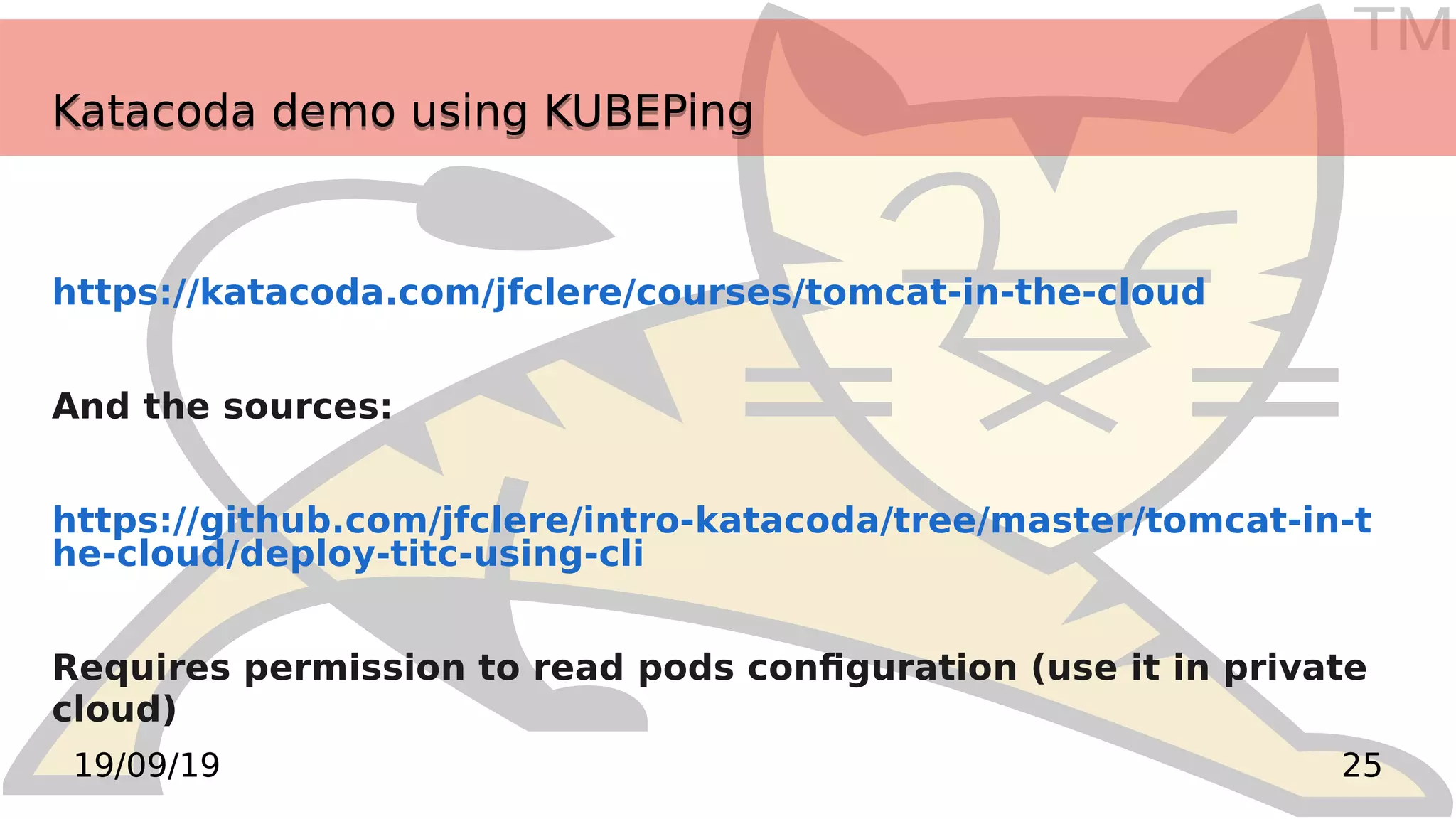 TM
2519/09/19
Katacoda demo using KUBEPingKatacoda demo using KUBEPing
https://katacoda.com/jfclere/courses/tomcat-in-the-cloud
And the sources:
https://github.com/jfclere/intro-katacoda/tree/master/tomcat-in-t
he-cloud/deploy-titc-using-cli
Requires permission to read pods configuration (use it in private
cloud)
 