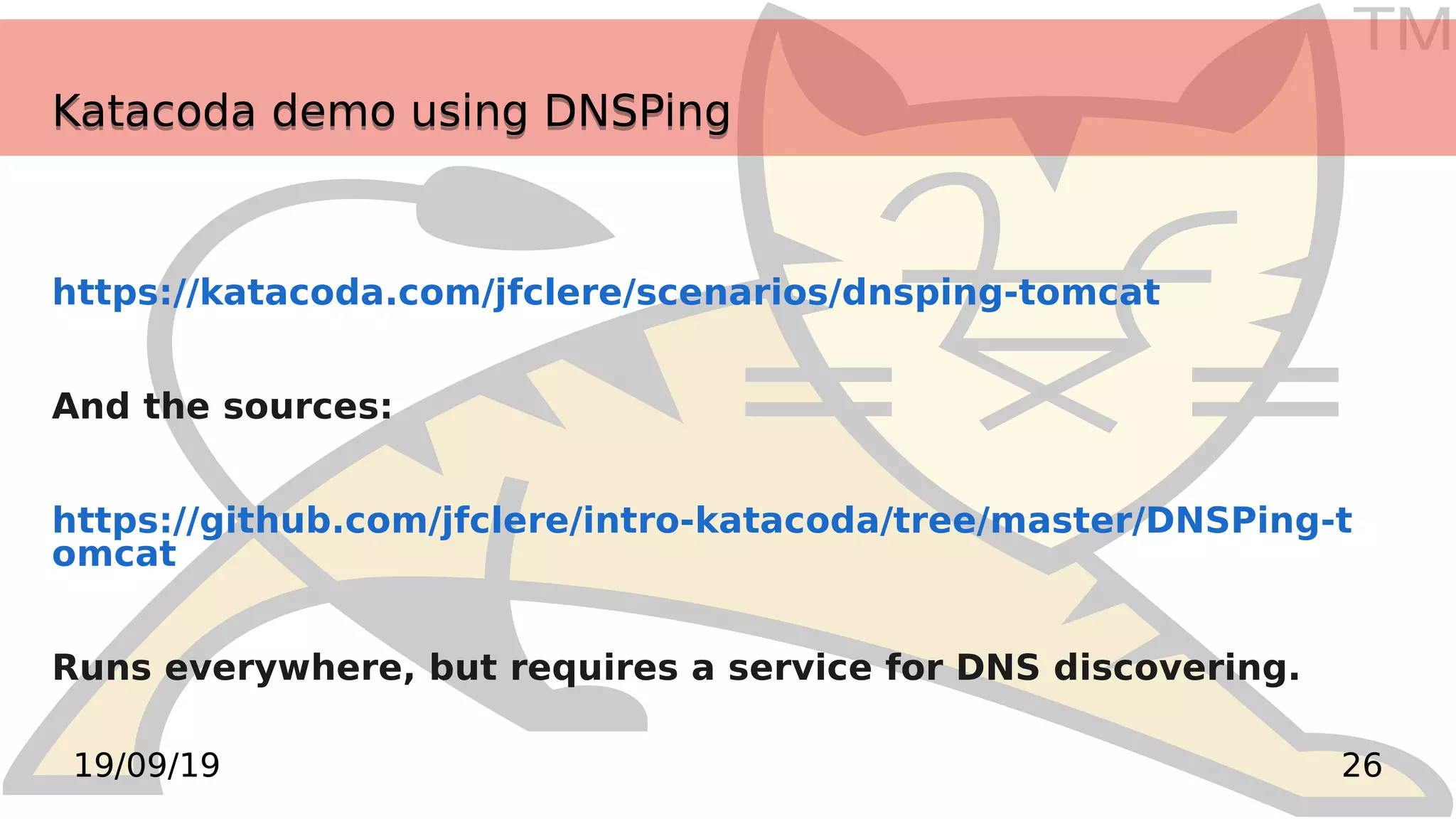 TM
2619/09/19
Katacoda demo using DNSPingKatacoda demo using DNSPing
https://katacoda.com/jfclere/scenarios/dnsping-tomcat
And the sources:
https://github.com/jfclere/intro-katacoda/tree/master/DNSPing-t
omcat
Runs everywhere, but requires a service for DNS discovering.
 
