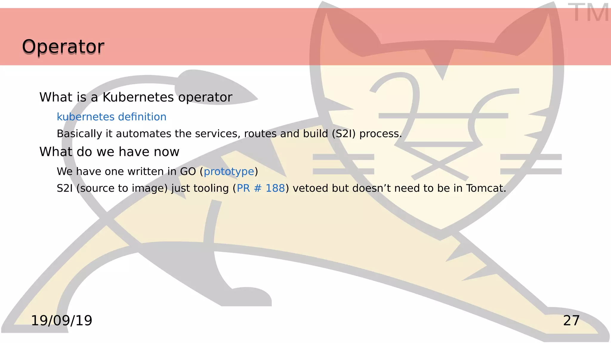 TM
2719/09/19
OperatorOperator
What is a Kubernetes operator
kubernetes definition
Basically it automates the services, routes and build (S2I) process.
What do we have now
We have one written in GO (prototype)
S2I (source to image) just tooling (PR # 188) vetoed but doesn’t need to be in Tomcat.
 