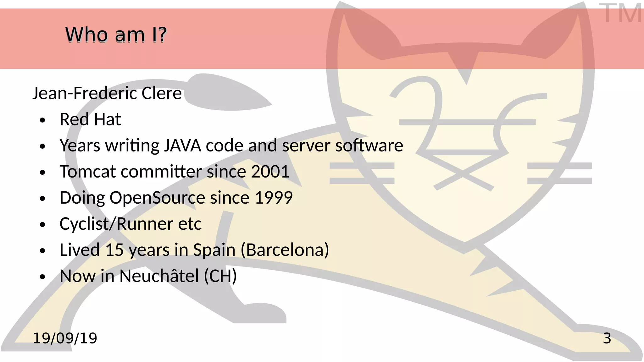 TM
319/09/19
Who am I?Who am I?Who am I?Who am I?
Jean-Frederic Clere
● Red Hat
● Years writing JAVA code and server software
● Tomcat committer since 2001
● Doing OpenSource since 1999
● Cyclist/Runner etc
● Lived 15 years in Spain (Barcelona)
● Now in Neuchâtel (CH)
 
