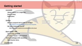 TM
1619/09/19
Getting startedGetting started
minishift:
Allows a demo on a single box.
Easy to setup
Small demo
Online:
We have prepared wiki to help you to start:
https://github.com/web-servers/tomcat-in-the-cloud/wiki
We have a katacoda tutorial:
https://katacoda.com/jfclere/courses/tomcat-in-the-cloud
Bare metal / VM:
Use ansible to install
2 nodes + master + infra minimal
Tomcat webapp with sessions
Rest Counter demo.
 
