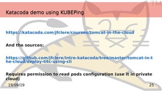 TM
2519/09/19
Katacoda demo using KUBEPingKatacoda demo using KUBEPing
https://katacoda.com/jfclere/courses/tomcat-in-the-cloud
And the sources:
https://github.com/jfclere/intro-katacoda/tree/master/tomcat-in-t
he-cloud/deploy-titc-using-cli
Requires permission to read pods configuration (use it in private
cloud)
 
