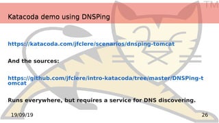 TM
2619/09/19
Katacoda demo using DNSPingKatacoda demo using DNSPing
https://katacoda.com/jfclere/scenarios/dnsping-tomcat
And the sources:
https://github.com/jfclere/intro-katacoda/tree/master/DNSPing-t
omcat
Runs everywhere, but requires a service for DNS discovering.
 