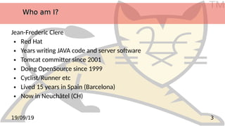 TM
319/09/19
Who am I?Who am I?Who am I?Who am I?
Jean-Frederic Clere
● Red Hat
● Years writing JAVA code and server software
● Tomcat committer since 2001
● Doing OpenSource since 1999
● Cyclist/Runner etc
● Lived 15 years in Spain (Barcelona)
● Now in Neuchâtel (CH)
 