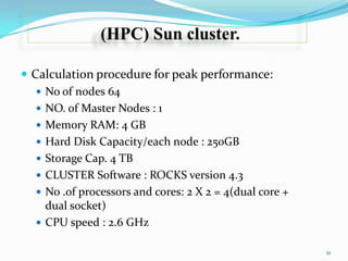  Calculation procedure for peak performance:
 No of nodes 64
 NO. of Master Nodes : 1
 Memory RAM: 4 GB
 Hard Disk Capacity/each node : 250GB
 Storage Cap. 4 TB
 CLUSTER Software : ROCKS version 4.3
 No .of processors and cores: 2 X 2 = 4(dual core +
dual socket)
 CPU speed : 2.6 GHz
21

 