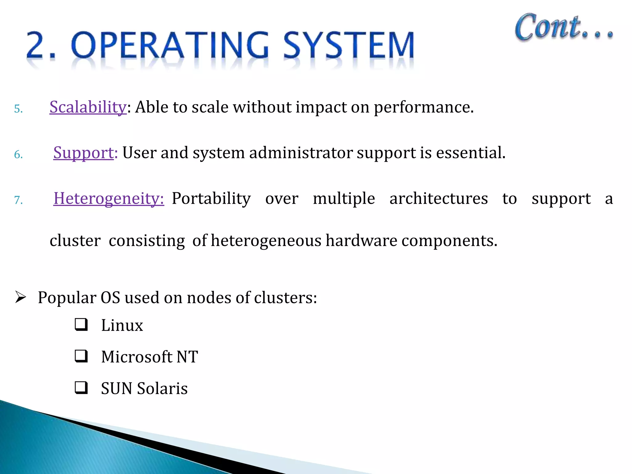 5. Scalability: Able to scale without impact on performance.
6. Support: User and system administrator support is essential.
7. Heterogeneity: Portability over multiple architectures to support a
cluster consisting of heterogeneous hardware components.
 Popular OS used on nodes of clusters:
 Linux
 Microsoft NT
 SUN Solaris
 