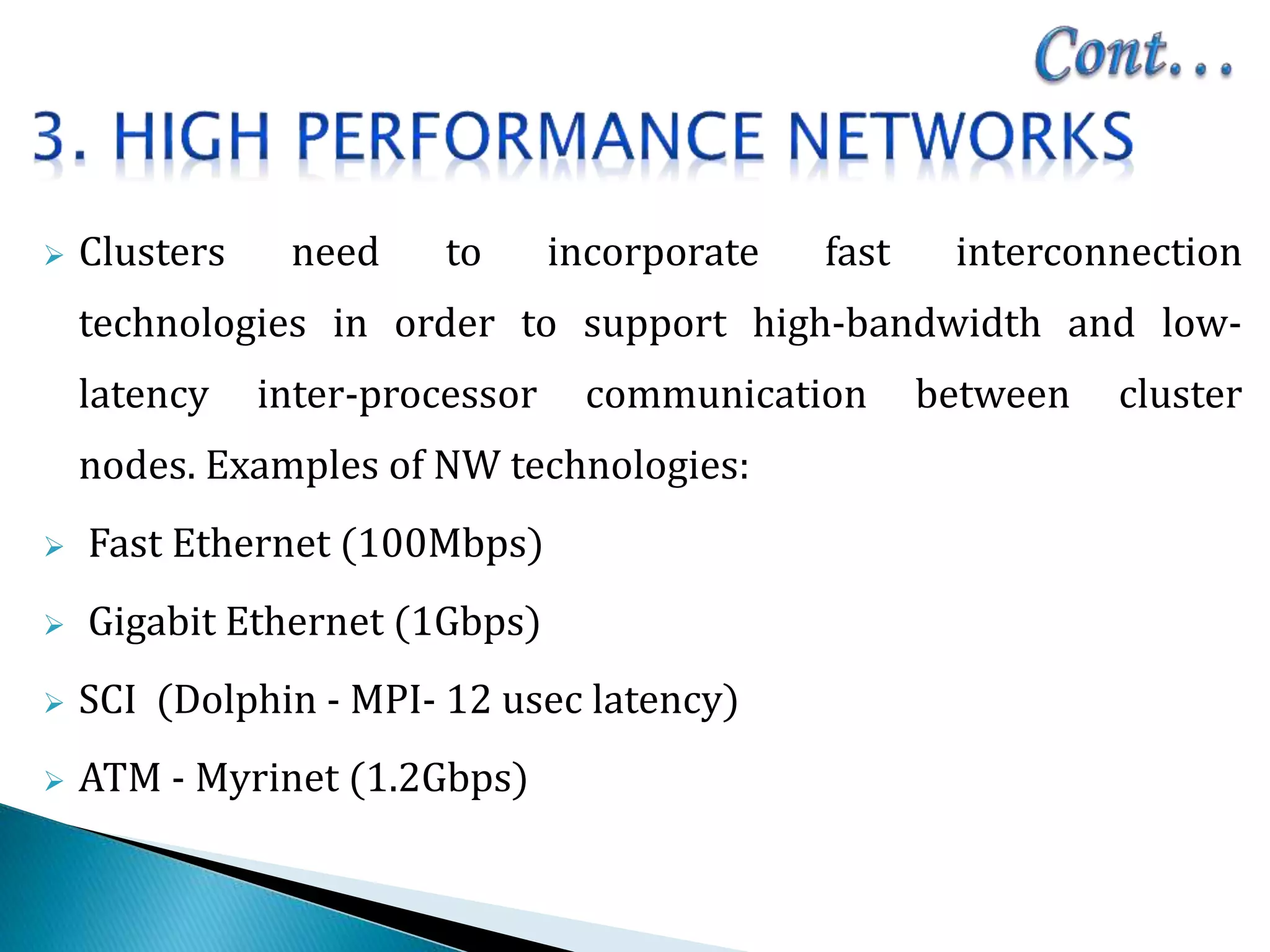  Clusters need to incorporate fast interconnection
technologies in order to support high-bandwidth and low-
latency inter-processor communication between cluster
nodes. Examples of NW technologies:
 Fast Ethernet (100Mbps)
 Gigabit Ethernet (1Gbps)
 SCI (Dolphin - MPI- 12 usec latency)
 ATM - Myrinet (1.2Gbps)
 
