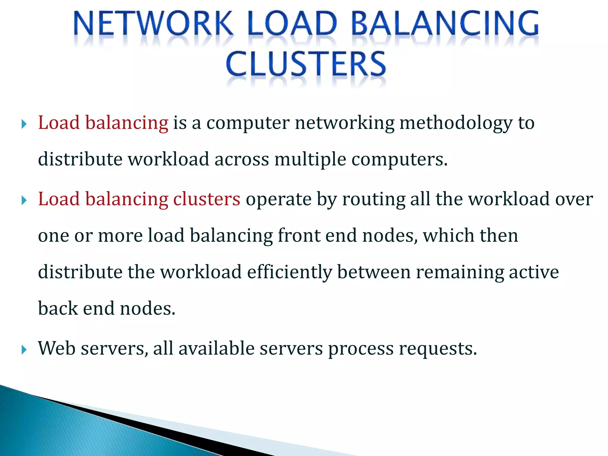  Load balancing is a computer networking methodology to
distribute workload across multiple computers.
 Load balancing clusters operate by routing all the workload over
one or more load balancing front end nodes, which then
distribute the workload efficiently between remaining active
back end nodes.
 Web servers, all available servers process requests.
 