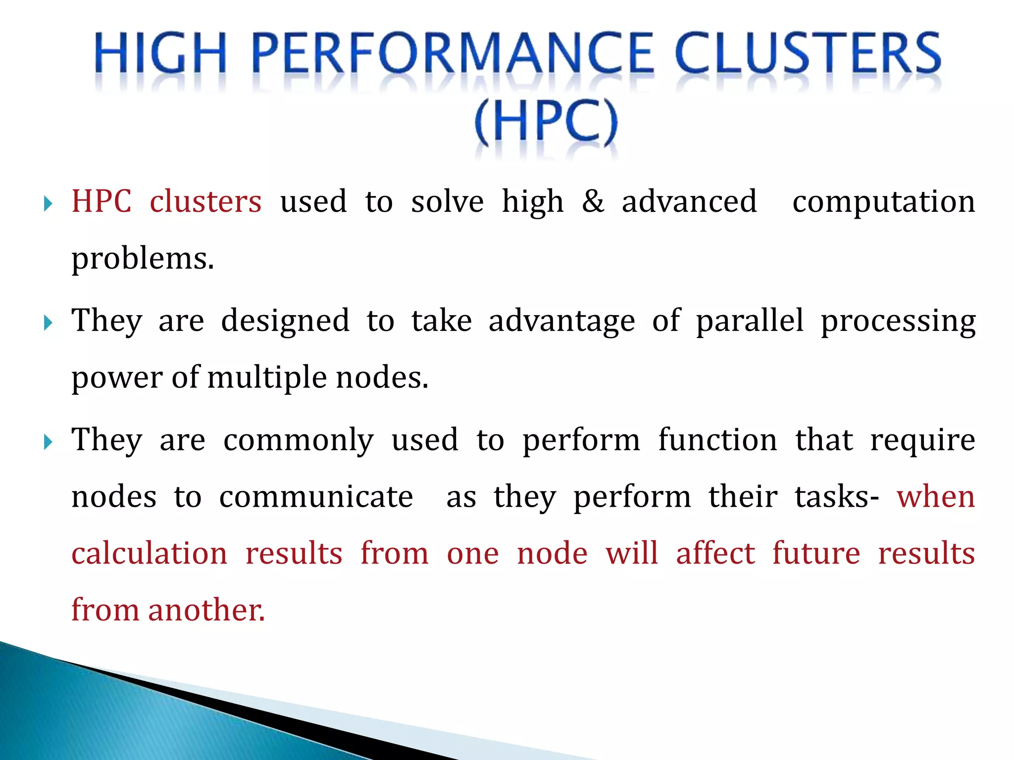 HPC clusters used to solve high & advanced computation
problems.
 They are designed to take advantage of parallel processing
power of multiple nodes.
 They are commonly used to perform function that require
nodes to communicate as they perform their tasks- when
calculation results from one node will affect future results
from another.
 