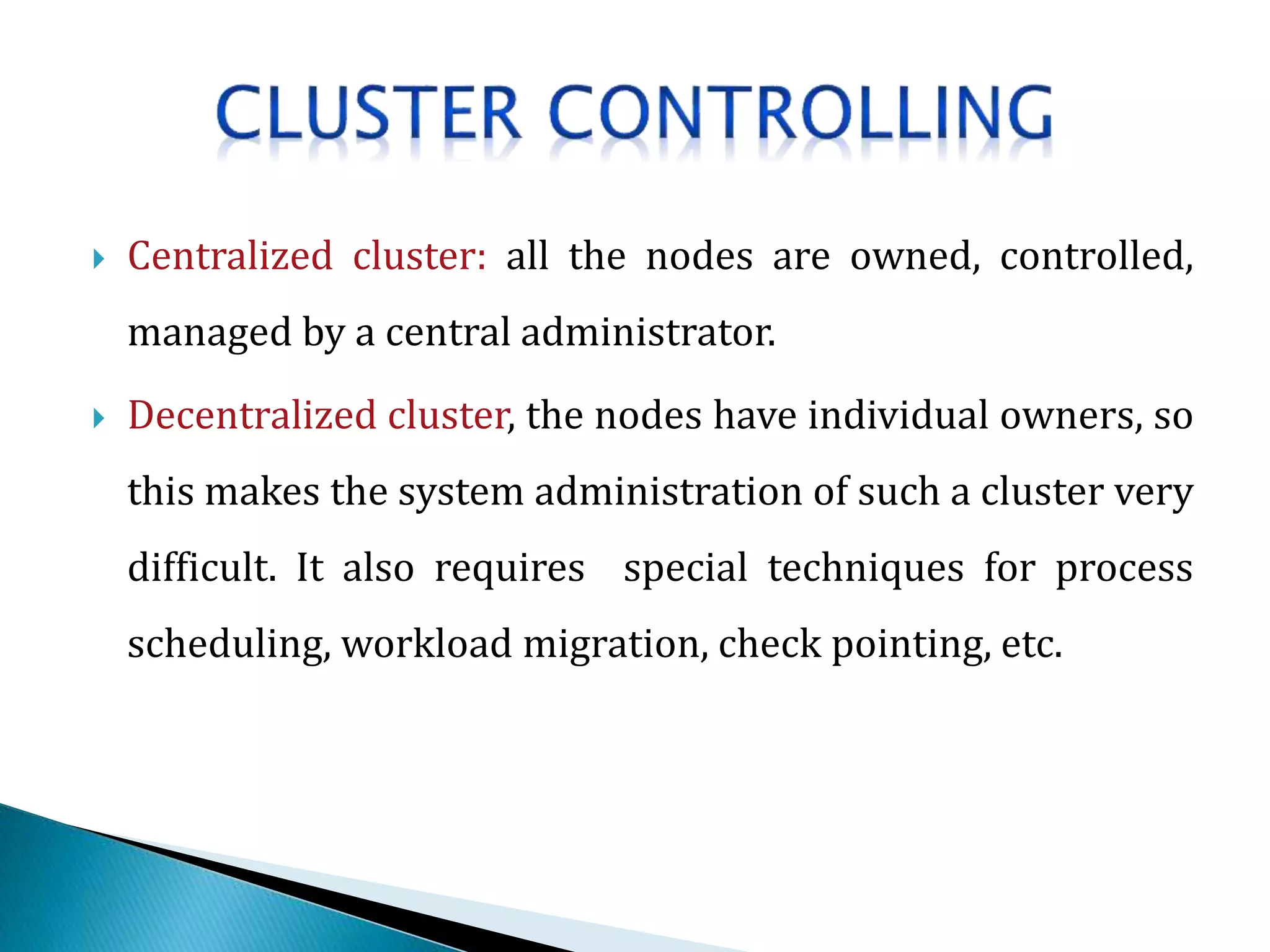  Centralized cluster: all the nodes are owned, controlled,
managed by a central administrator.
 Decentralized cluster, the nodes have individual owners, so
this makes the system administration of such a cluster very
difficult. It also requires special techniques for process
scheduling, workload migration, check pointing, etc.
 