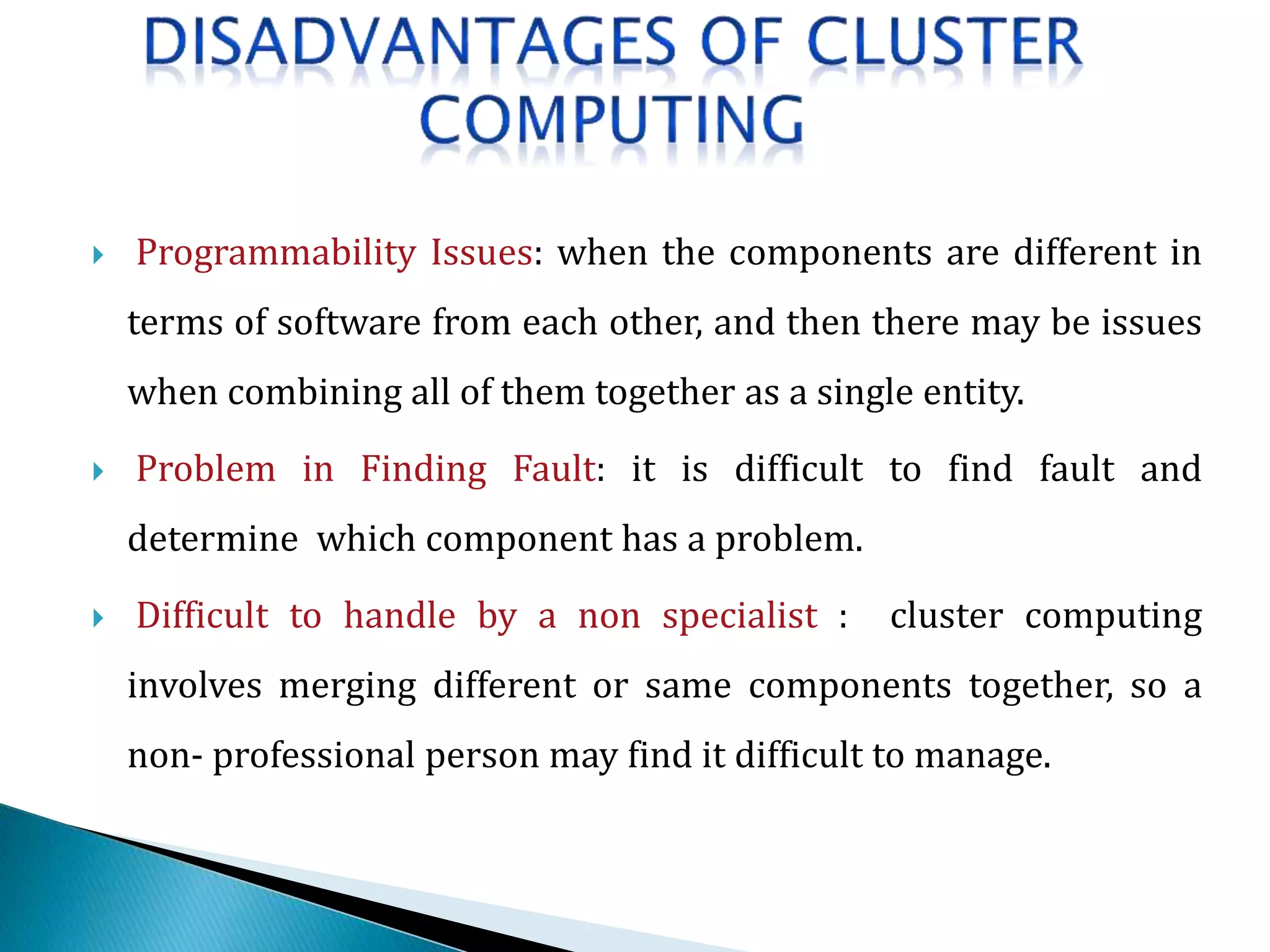  Programmability Issues: when the components are different in
terms of software from each other, and then there may be issues
when combining all of them together as a single entity.
 Problem in Finding Fault: it is difficult to find fault and
determine which component has a problem.
 Difficult to handle by a non specialist : cluster computing
involves merging different or same components together, so a
non- professional person may find it difficult to manage.
 