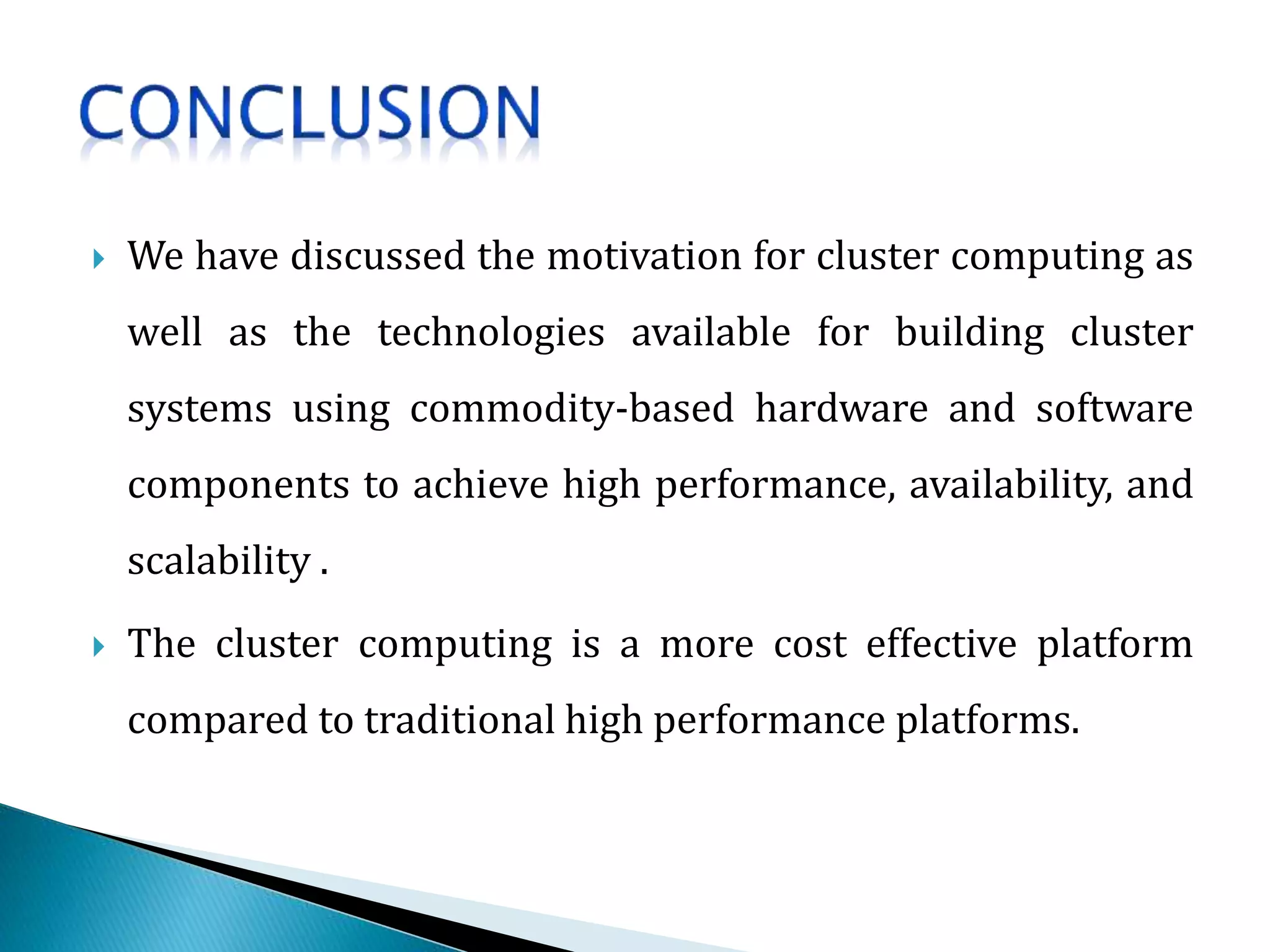  We have discussed the motivation for cluster computing as
well as the technologies available for building cluster
systems using commodity-based hardware and software
components to achieve high performance, availability, and
scalability .
 The cluster computing is a more cost effective platform
compared to traditional high performance platforms.
 