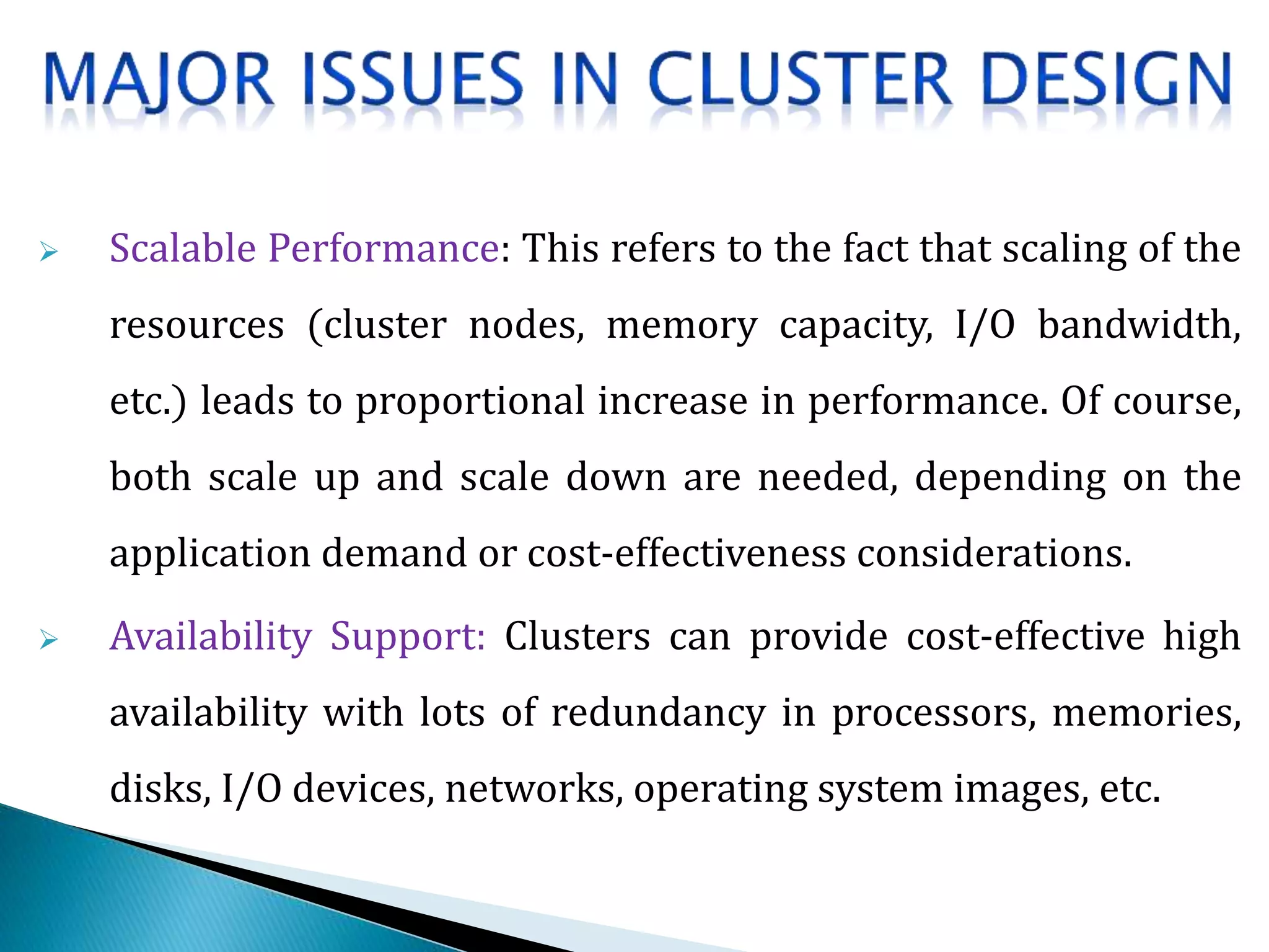  Scalable Performance: This refers to the fact that scaling of the
resources (cluster nodes, memory capacity, I/O bandwidth,
etc.) leads to proportional increase in performance. Of course,
both scale up and scale down are needed, depending on the
application demand or cost-effectiveness considerations.
 Availability Support: Clusters can provide cost-effective high
availability with lots of redundancy in processors, memories,
disks, I/O devices, networks, operating system images, etc.
 