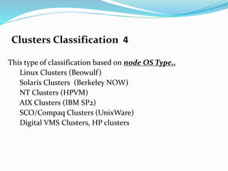 Clusters Classification 4
This type of classification based on node OS Type..
Linux Clusters (Beowulf)
Solaris Clusters (Berkeley NOW)
NT Clusters (HPVM)
AIX Clusters (IBM SP2)
SCO/Compaq Clusters (UnixWare)
Digital VMS Clusters, HP clusters
 