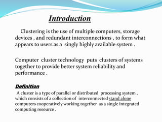 Introduction
Clustering is the use of multiple computers, storage
devices , and redundant interconnections , to form what
appears to users as a singly highly available system .
Computer cluster technology puts clusters of systems
together to provide better system reliability and
performance .
Definition
A cluster is a type of parallel or distributed processing system ,
which consists of a collection of interconnected stand alone
computers cooperatively working together as a single integrated
computing resource .
 
