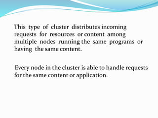 This type of cluster distributes incoming
requests for resources or content among
multiple nodes running the same programs or
having the same content.
Every node in the cluster is able to handle requests
for the same content or application.
 