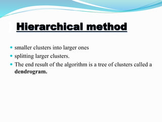 ) Hierarchical method
 smaller clusters into larger ones
 splitting larger clusters.
 The end result of the algorithm is a tree of clusters called a
dendrogram.
 