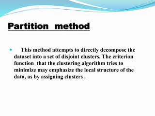 Partition method
 This method attempts to directly decompose the
dataset into a set of disjoint clusters. The criterion
function that the clustering algorithm tries to
minimize may emphasize the local structure of the
data, as by assigning clusters ..
 
