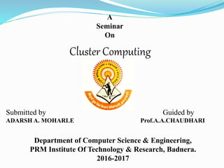 A
Seminar
On
Cluster Computing
Department of Computer Science & Engineering,
PRM Institute Of Technology & Research, Badnera.
2016-2017
Submitted by Guided by
ADARSH A. MOHARLE Prof.A.A.CHAUDHARI
 