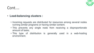Cont.…
• Load-balancing clusters :
• Incoming requests are distributed for resources among several nodes
running similar programs or having similar content.
• This prevents any single node from receiving a disproportionate
amount of tasks.
• This type of distribution is generally used in a web-hosting
environment.
 
