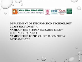 DEPARTMENT OF INFORMATION TECHNOLOGY
CLASS SECTION :IT- A
NAME OF THE STUDENT:G RAHUL REDDY
ROLL NO: 21P61A1250
NAME OF THE TOPIC: CLUSTER COMPUTING
DATE:07-12-2022
 