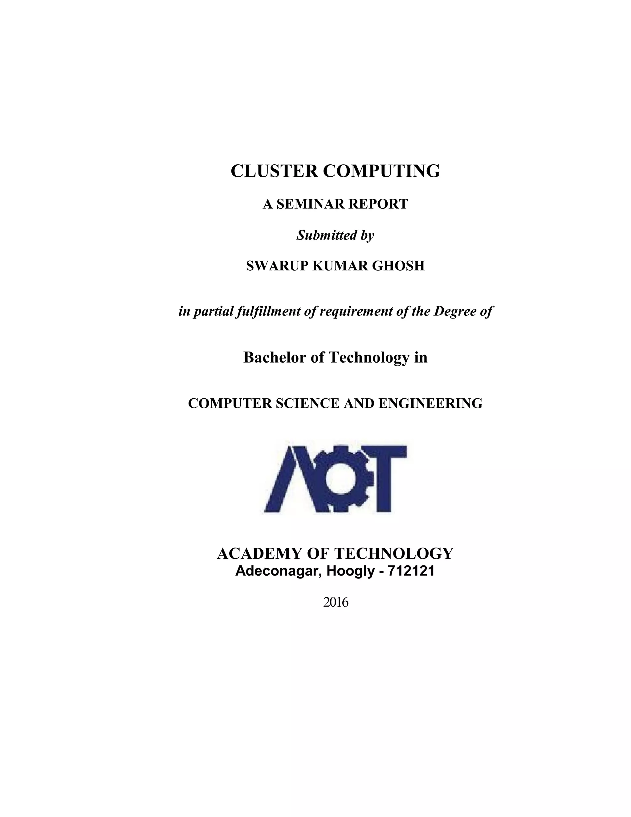 CLUSTER COMPUTING
A SEMINAR REPORT
Submitted by
SWARUP KUMAR GHOSH
in partial fulfillment of requirement of the Degree of
Bachelor of Technology in
COMPUTER SCIENCE AND ENGINEERING
ACADEMY OF TECHNOLOGY
Adeconagar, Hoogly - 712121
2016
 