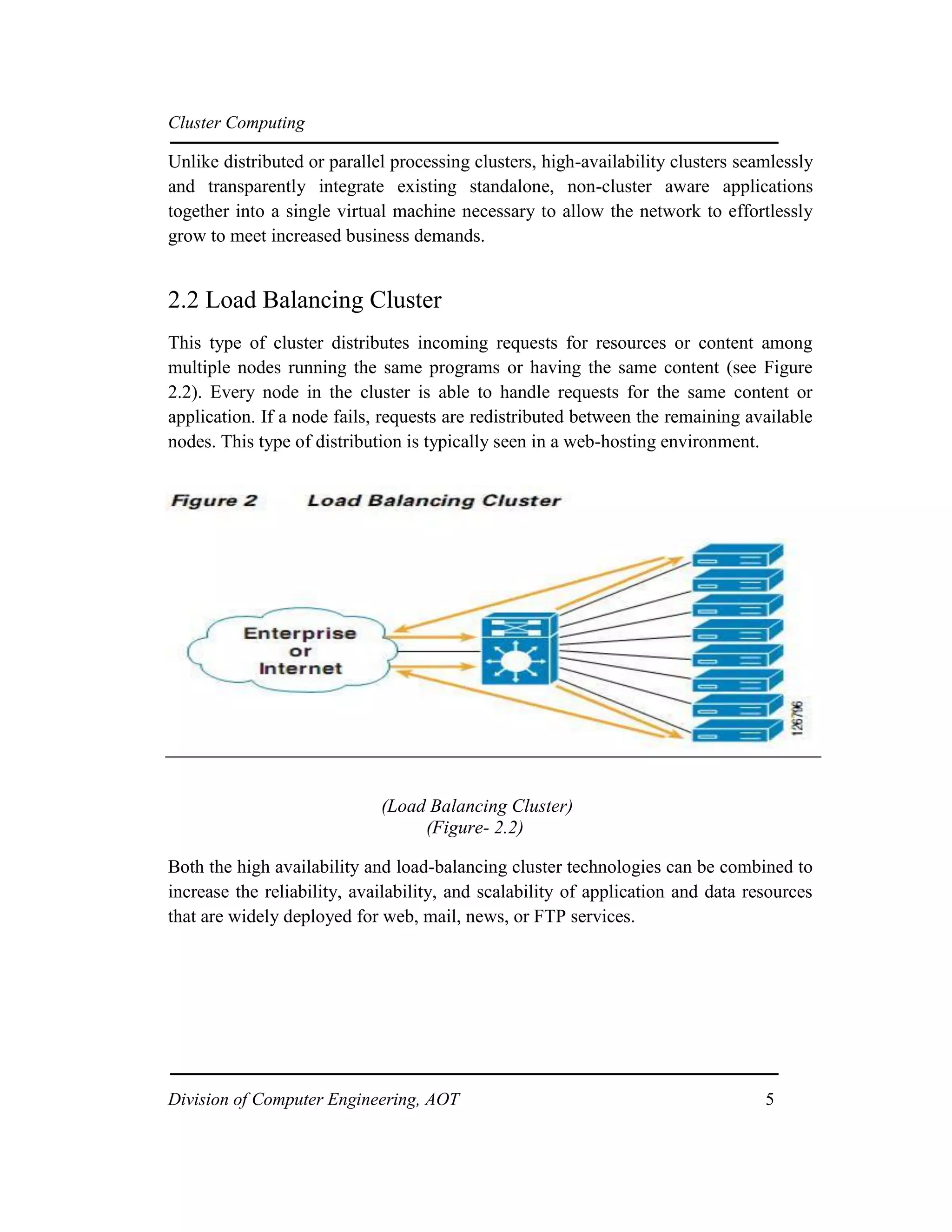 Cluster Computing
Unlike distributed or parallel processing clusters, high-availability clusters seamlessly
and transparently integrate existing standalone, non-cluster aware applications
together into a single virtual machine necessary to allow the network to effortlessly
grow to meet increased business demands.
2.2 Load Balancing Cluster
This type of cluster distributes incoming requests for resources or content among
multiple nodes running the same programs or having the same content (see Figure
2.2). Every node in the cluster is able to handle requests for the same content or
application. If a node fails, requests are redistributed between the remaining available
nodes. This type of distribution is typically seen in a web-hosting environment.
(Load Balancing Cluster)
(Figure- 2.2)
Both the high availability and load-balancing cluster technologies can be combined to
increase the reliability, availability, and scalability of application and data resources
that are widely deployed for web, mail, news, or FTP services.
Division of Computer Engineering, AOT 5
 